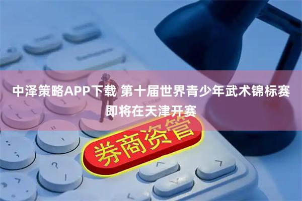 中泽策略APP下载 第十届世界青少年武术锦标赛即将在天津开赛