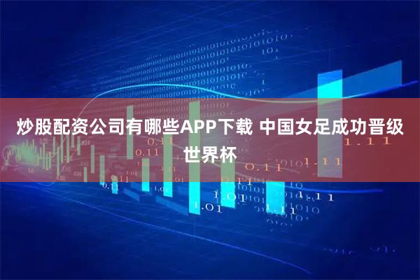 炒股配资公司有哪些APP下载 中国女足成功晋级世界杯