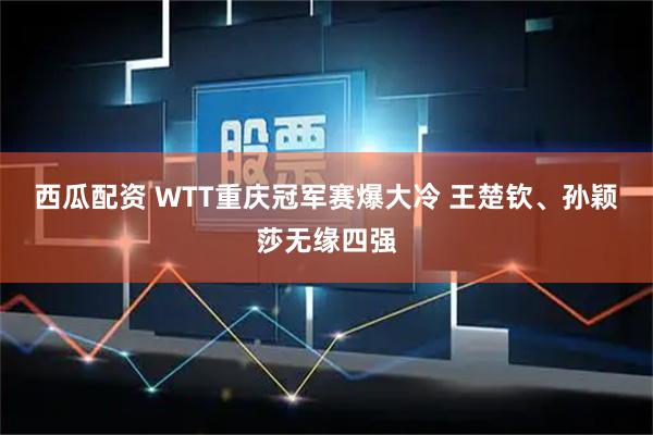 西瓜配资 WTT重庆冠军赛爆大冷 王楚钦、孙颖莎无缘四强