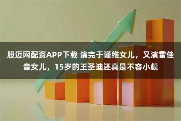 股迈网配资APP下载 演完于谨维女儿，又演雷佳音女儿，15岁的王圣迪还真是不容小觑