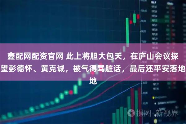 鑫配网配资官网 此上将胆大包天，在庐山会议探望彭德怀、黄克诚，被气得骂脏话，最后还平安落地