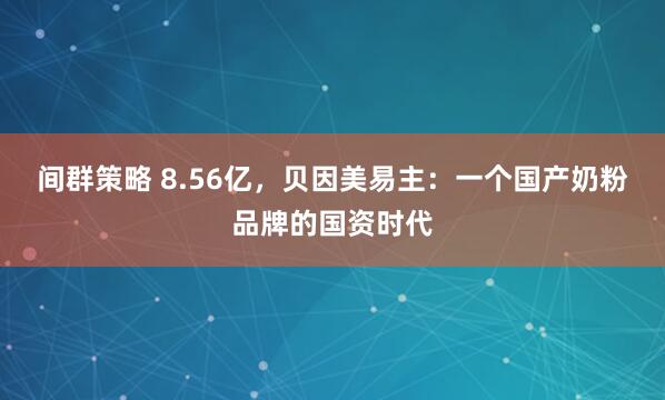 间群策略 8.56亿，贝因美易主：一个国产奶粉品牌的国资时代
