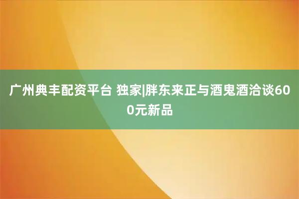 广州典丰配资平台 独家|胖东来正与酒鬼酒洽谈600元新品