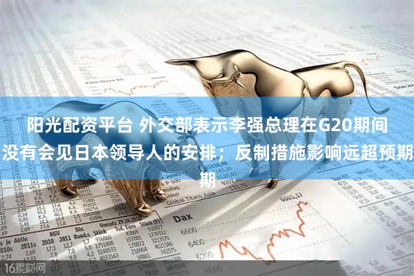 阳光配资平台 外交部表示李强总理在G20期间没有会见日本领导人的安排；反制措施影响远超预期