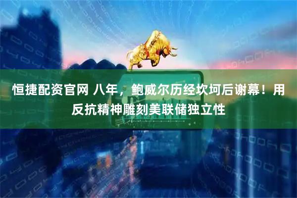 恒捷配资官网 八年，鲍威尔历经坎坷后谢幕！用反抗精神雕刻美联储独立性